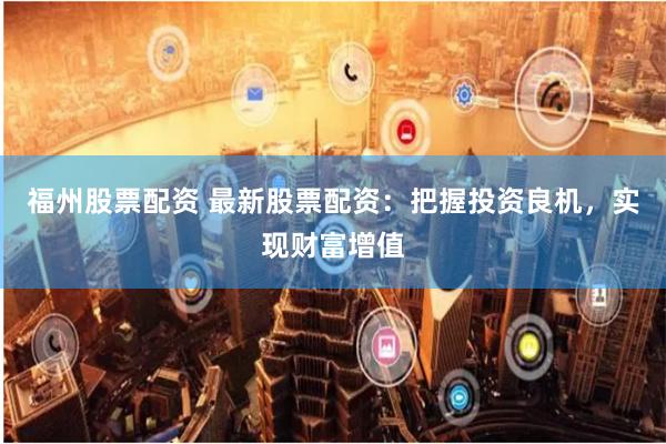 福州股票配资 最新股票配资：把握投资良机，实现财富增值