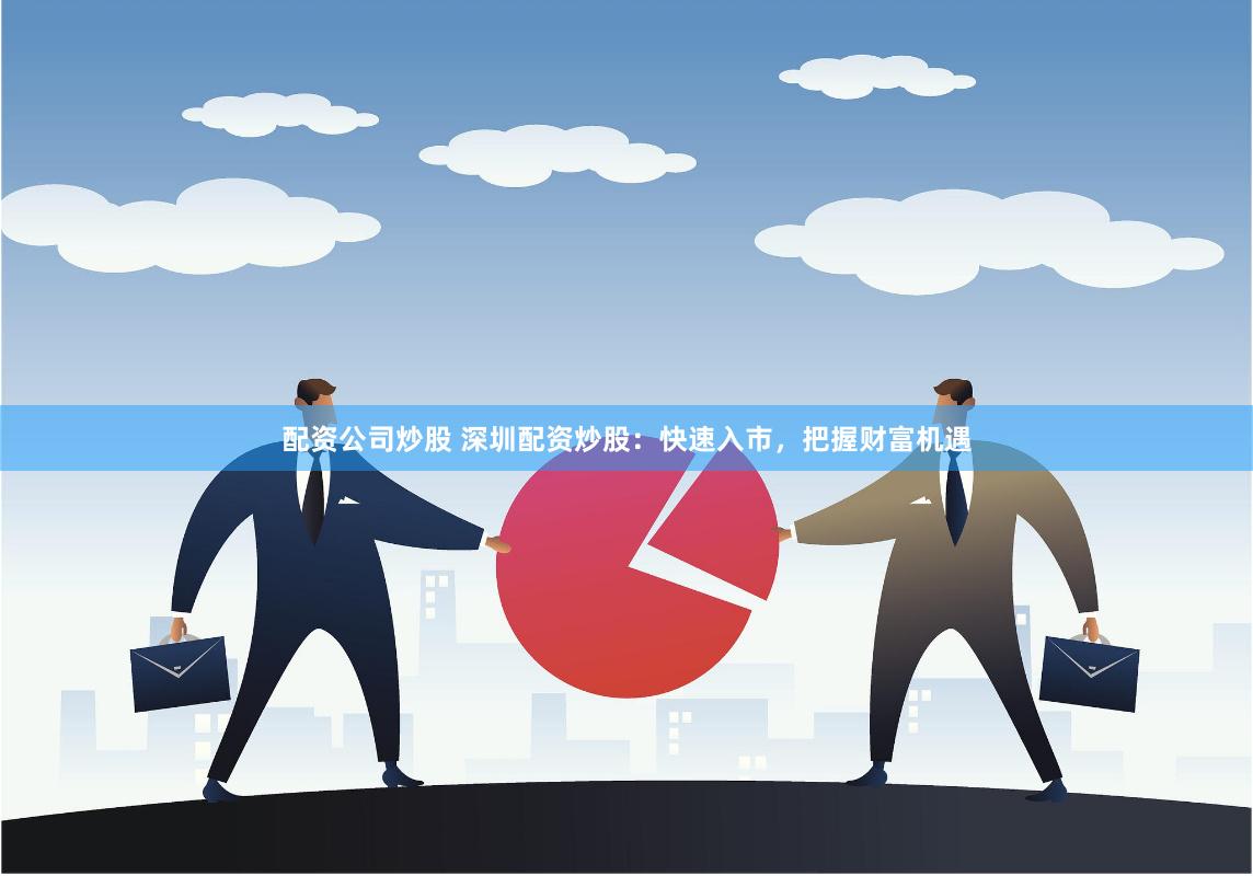 配资公司炒股 深圳配资炒股：快速入市，把握财富机遇