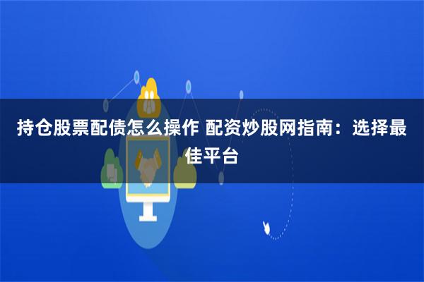 持仓股票配债怎么操作 配资炒股网指南：选择最佳平台