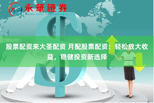 股票配资来大圣配资 月配股票配资：轻松放大收益，稳健投资新选择