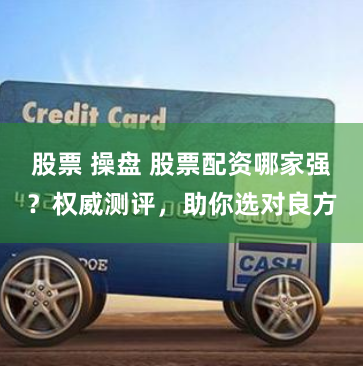股票 操盘 股票配资哪家强？权威测评，助你选对良方