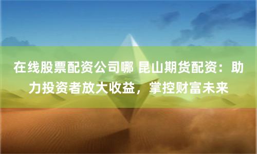 在线股票配资公司哪 昆山期货配资：助力投资者放大收益，掌控财富未来