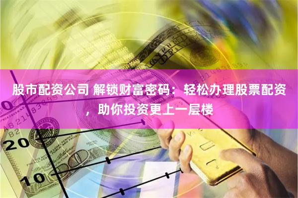股市配资公司 解锁财富密码：轻松办理股票配资，助你投资更上一层楼