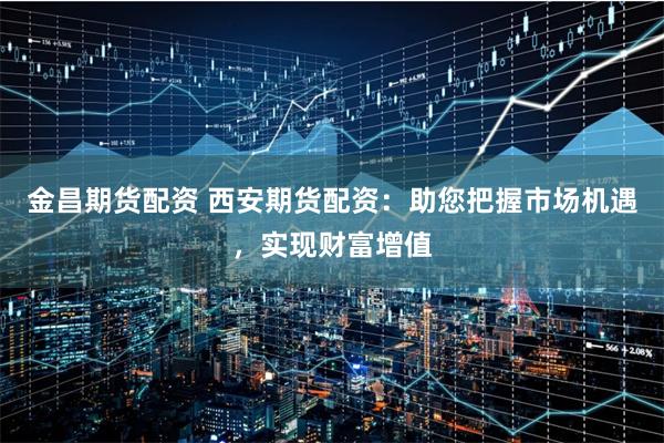 金昌期货配资 西安期货配资：助您把握市场机遇，实现财富增值