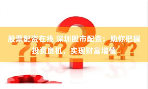 股票配资在线 深圳股市配资：助你把握投资良机，实现财富增值
