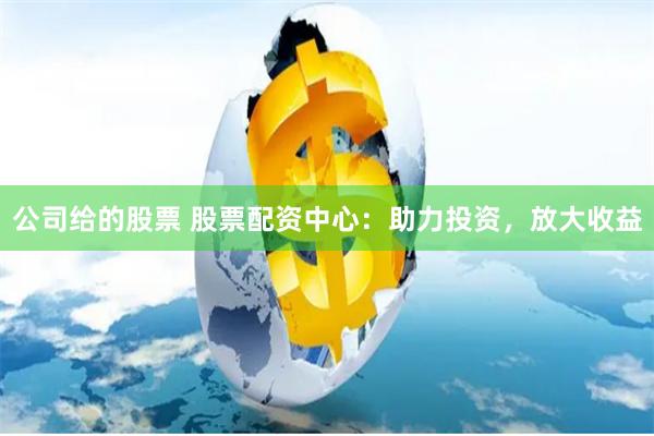 公司给的股票 股票配资中心:助力投资,放大收益