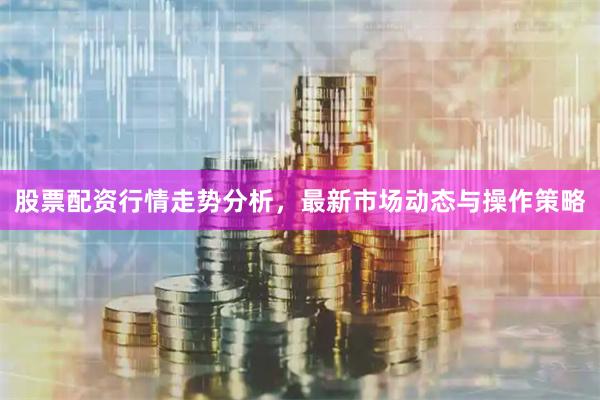 股票配资行情走势分析，最新市场动态与操作策略