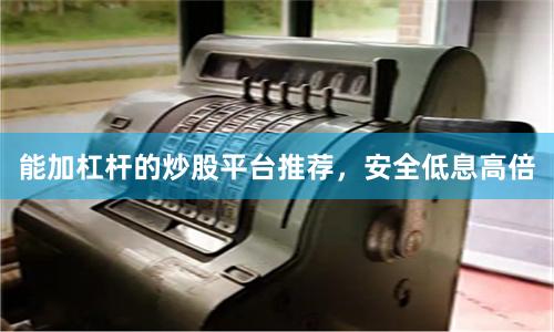 能加杠杆的炒股平台推荐，安全低息高倍