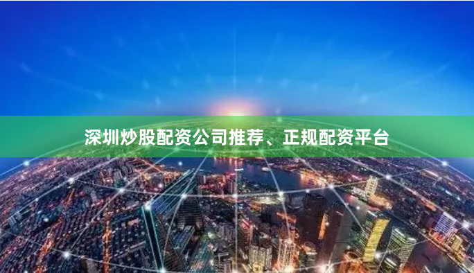 深圳炒股配资公司推荐、正规配资平台